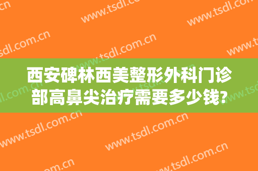 西安碑林西美整形外科门诊部高鼻尖治疗需要多少钱?多长时间恢复?(西安高新医院整形美容)