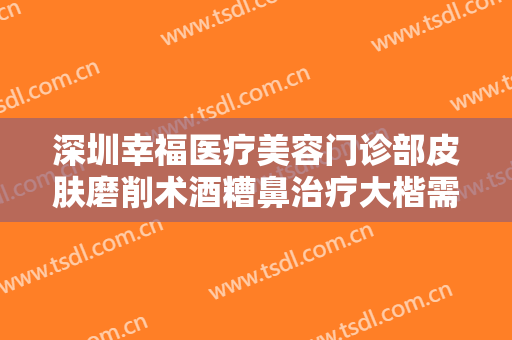 深圳幸福医疗美容门诊部皮肤磨削术酒糟鼻治疗大楷需要多少费用?靠谱吗?