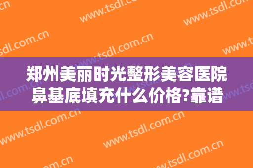 郑州美丽时光整形美容医院鼻基底填充什么价格?靠谱吗?(郑州鼻部整容医院)