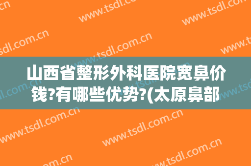 山西省整形外科医院宽鼻价钱?有哪些优势?(太原鼻部整形哪里好)