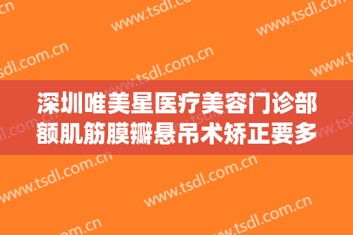深圳唯美星医疗美容门诊部额肌筋膜瓣悬吊术矫正要多少钱?贵不贵?(深圳医美汇整形医院)