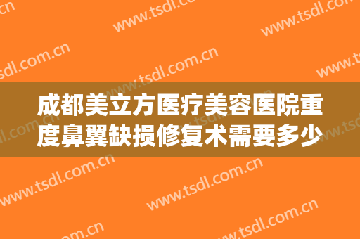 成都美立方医疗美容医院重度鼻翼缺损修复术需要多少钱?可靠吗?(鼻翼缺损手术多少钱)