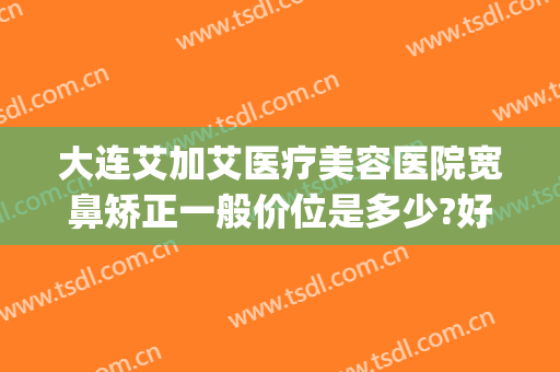 大连艾加艾医疗美容医院宽鼻矫正一般价位是多少?好不好?(大连艾加艾整形美容医院)