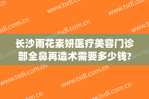 长沙雨花素妍医疗美容门诊部全鼻再造术需要多少钱?多长时间恢复?(长沙市素妍医疗美容医院)