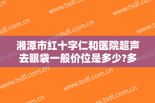 湘潭市红十字仁和医院超声去眼袋一般价位是多少?多长时间恢复?