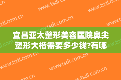 宜昌亚太整形美容医院鼻尖塑形大楷需要多少钱?有哪些优势?(武汉鼻尖矫正价格美莱整形)