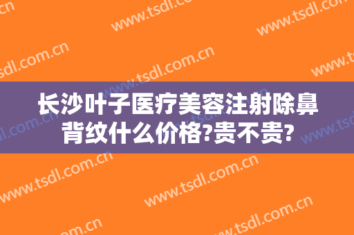 长沙叶子医疗美容注射除鼻背纹什么价格?贵不贵?