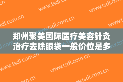 郑州聚美国际医疗美容针灸治疗去除眼袋一般价位是多少费用?好不好?