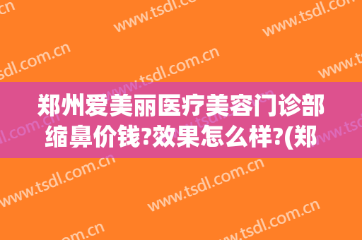 郑州爱美丽医疗美容门诊部缩鼻价钱?效果怎么样?(郑州惠美整形医院)