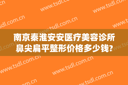 南京秦淮安安医疗美容诊所鼻尖扁平整形价格多少钱?好不好?(南京秦淮区整形医院)