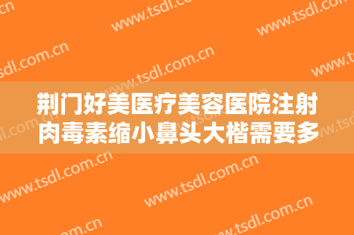 荆门好美医疗美容医院注射肉毒素缩小鼻头大楷需要多少钱?多长时间恢复?