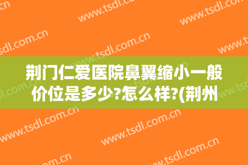 荆门仁爱医院鼻翼缩小一般价位是多少?怎么样?(荆州鼻头缩小要价格)