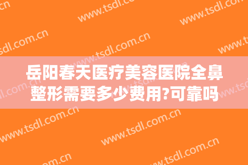 岳阳春天医疗美容医院全鼻整形需要多少费用?可靠吗?(岳阳整形医院哪家好)
