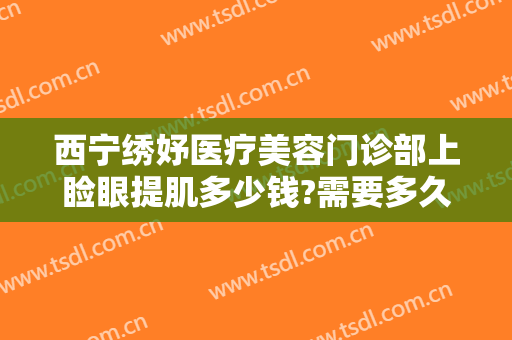 西宁绣妤医疗美容门诊部上睑眼提肌多少钱?需要多久恢复?