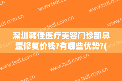 深圳韩佳医疗美容门诊部鼻歪修复价钱?有哪些优势?(佳美美容整形医院)