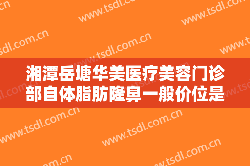 湘潭岳塘华美医疗美容门诊部自体脂肪隆鼻一般价位是多少费用?好不好?