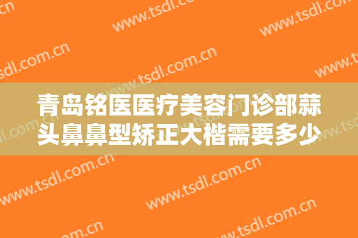 青岛铭医医疗美容门诊部蒜头鼻鼻型矫正大楷需要多少钱?需要多久恢复?