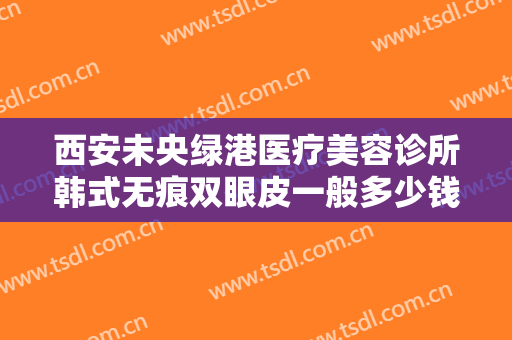西安未央绿港医疗美容诊所韩式无痕双眼皮一般多少钱?多长时间恢复?