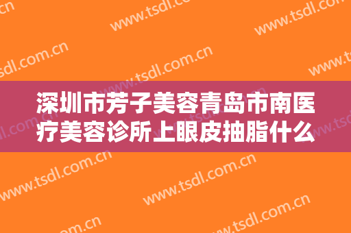 深圳市芳子美容青岛市南医疗美容诊所上眼皮抽脂什么价格?有哪些优势?