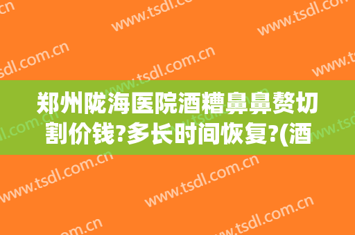 郑州陇海医院酒糟鼻鼻赘切割价钱?多长时间恢复?(酒糟鼻鼻赘切割手术多少钱)
