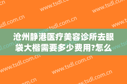 沧州静港医疗美容诊所去眼袋大楷需要多少费用?怎么样?(沧州静港整形医院电话)