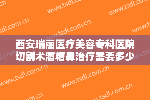 西安瑞丽医疗美容专科医院切割术酒糟鼻治疗需要多少钱?需要多久恢复?