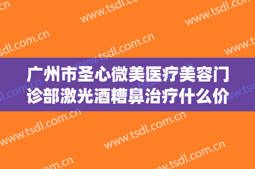 广州市圣心微美医疗美容门诊部激光酒糟鼻治疗什么价格?好不好?(美圣医疗美容整形怎么样)