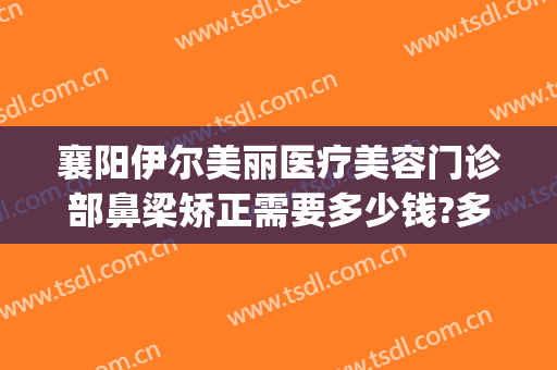 襄阳伊尔美丽医疗美容门诊部鼻梁矫正需要多少钱?多长时间恢复?(襄阳伊尔美医疗美容医院怎么样)