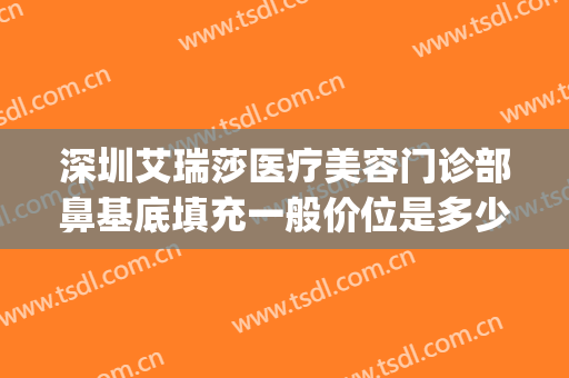 深圳艾瑞莎医疗美容门诊部鼻基底填充一般价位是多少钱?可靠吗?(深圳艾瑞莎整形医院)