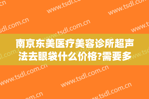 南京东美医疗美容诊所超声法去眼袋什么价格?需要多久恢复?(南京哪家整形医院去眼袋最好)