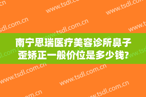 南宁思瑞医疗美容诊所鼻子歪矫正一般价位是多少钱?靠谱吗?(瑞思整形医院怎么样)