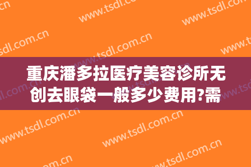 重庆潘多拉医疗美容诊所无创去眼袋一般多少费用?需要多久恢复?(重庆哪里去眼袋手术做的好)