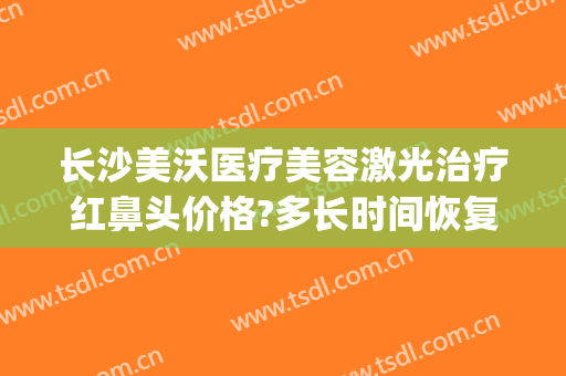 长沙美沃医疗美容激光治疗红鼻头价格?多长时间恢复?(长沙美沃整形医院)