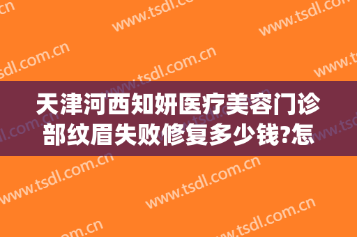 天津河西知妍医疗美容门诊部纹眉失败修复多少钱?怎么样?(天津知妍医疗美容在哪里)