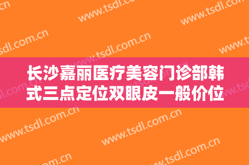 长沙嘉丽医疗美容门诊部韩式三点定位双眼皮一般价位是多少钱?靠谱吗?