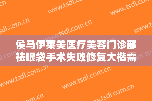 侯马伊莱美医疗美容门诊部祛眼袋手术失败修复大楷需要多少费用?可靠吗?