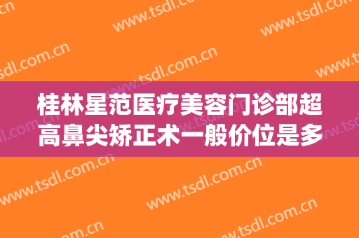 桂林星范医疗美容门诊部超高鼻尖矫正术一般价位是多少?好不好?(桂林星范医疗美容有限公司)