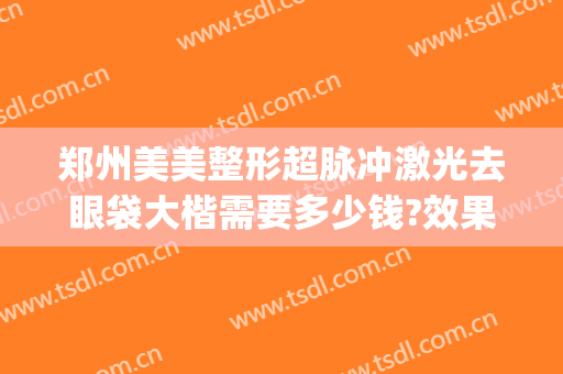 郑州美美整形超脉冲激光去眼袋大楷需要多少钱?效果怎么样?(郑州祛眼袋)