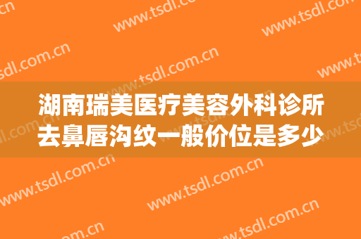 湖南瑞美医疗美容外科诊所去鼻唇沟纹一般价位是多少钱?可靠吗?(瑞美医疗美容门诊部)