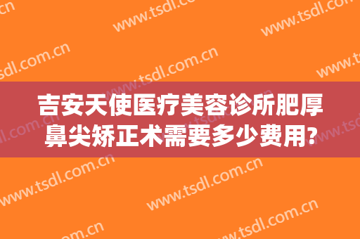 吉安天使医疗美容诊所肥厚鼻尖矫正术需要多少费用?可靠吗?(吉安天使整形)