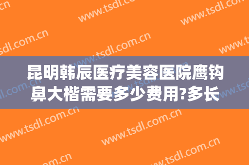 昆明韩辰医疗美容医院鹰钩鼻大楷需要多少费用?多长时间恢复?(昆明韩辰医疗美容医院价目表)