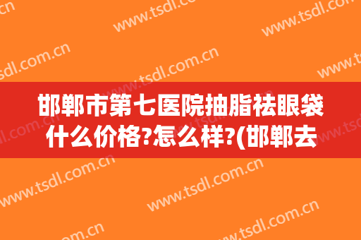 邯郸市第七医院抽脂祛眼袋什么价格?怎么样?(邯郸去眼袋手术多少钱)
