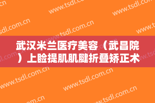 武汉米兰医疗美容（武昌院）上睑提肌肌腱折叠矫正术价格表!多长时间恢复?