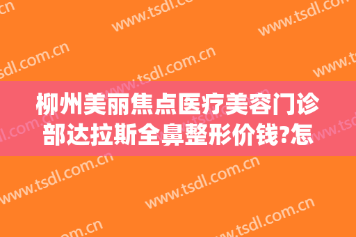 柳州美丽焦点医疗美容门诊部达拉斯全鼻整形价钱?怎么样?(柳州美丽焦点整形医院)