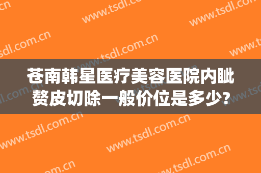 苍南韩星医疗美容医院内眦赘皮切除一般价位是多少?有哪些优势?(苍南整形医院)