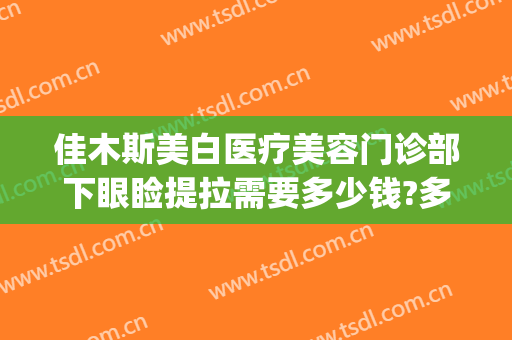佳木斯美白医疗美容门诊部下眼睑提拉需要多少钱?多长时间恢复?(佳木斯美白整形医院)