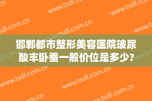 邯郸都市整形美容医院玻尿酸丰卧蚕一般价位是多少?可靠吗?(邯郸微整形哪里最好)
