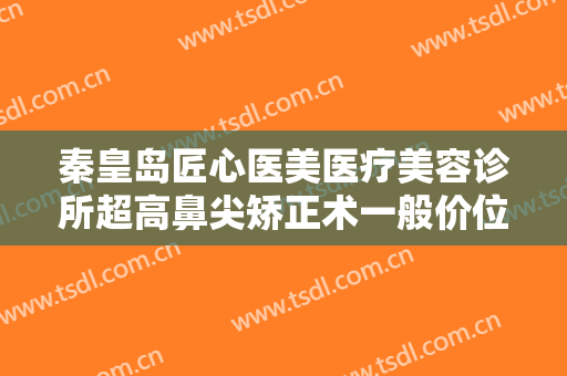 秦皇岛匠心医美医疗美容诊所超高鼻尖矫正术一般价位是多少费用?需要多久恢复?