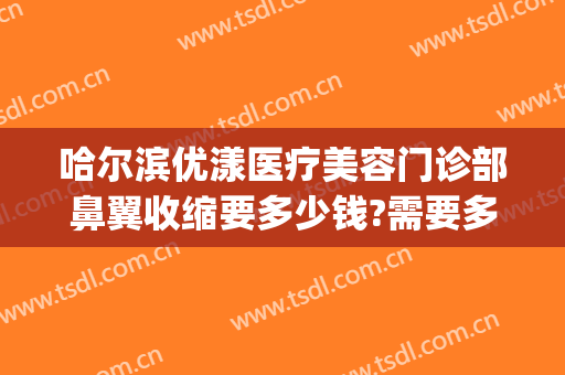 哈尔滨优漾医疗美容门诊部鼻翼收缩要多少钱?需要多久恢复?(哈尔滨优漾医疗整形怎么样)