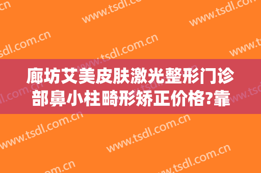 廊坊艾美皮肤激光整形门诊部鼻小柱畸形矫正价格?靠谱吗?(廊坊医美整形)